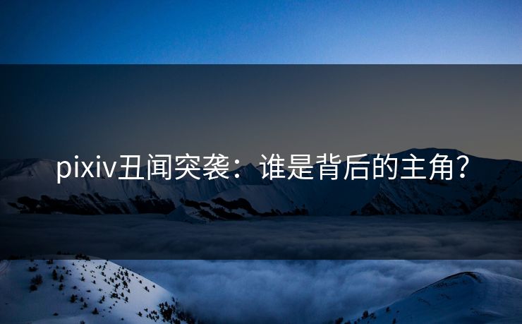 pixiv丑闻突袭：谁是背后的主角？