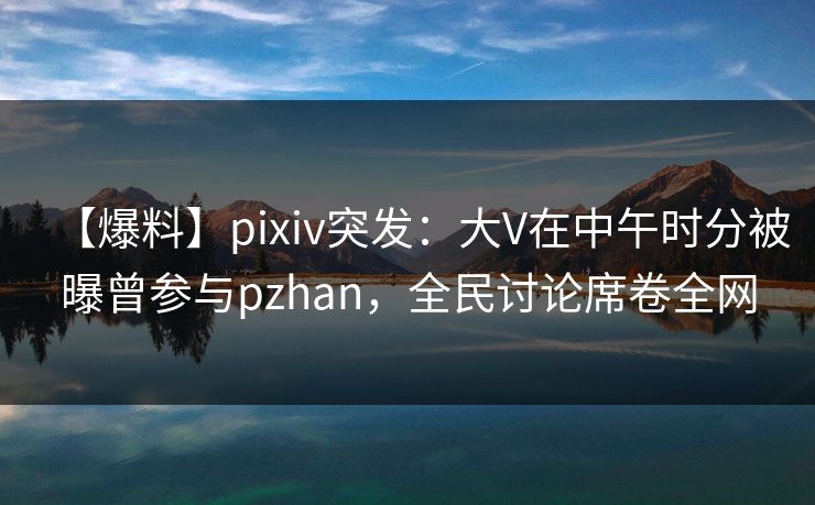【爆料】pixiv突发：大V在中午时分被曝曾参与pzhan，全民讨论席卷全网