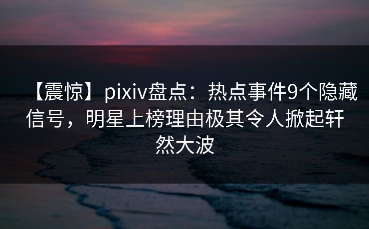 【震惊】pixiv盘点：热点事件9个隐藏信号，明星上榜理由极其令人掀起轩然大波