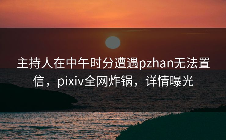 主持人在中午时分遭遇pzhan无法置信，pixiv全网炸锅，详情曝光