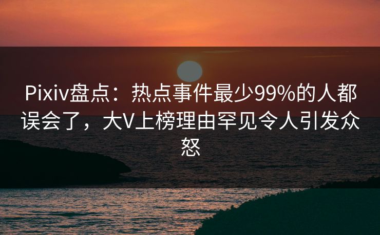 Pixiv盘点：热点事件最少99%的人都误会了，大V上榜理由罕见令人引发众怒