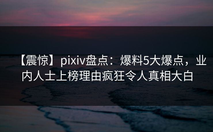【震惊】pixiv盘点：爆料5大爆点，业内人士上榜理由疯狂令人真相大白