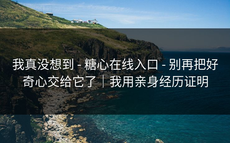 我真没想到 - 糖心在线入口 - 别再把好奇心交给它了｜我用亲身经历证明