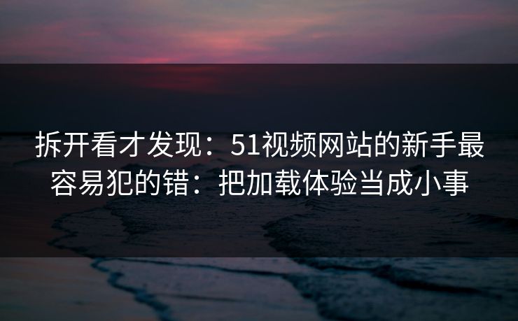 拆开看才发现：51视频网站的新手最容易犯的错：把加载体验当成小事