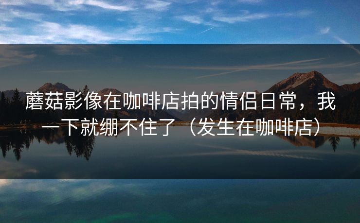 蘑菇影像在咖啡店拍的情侣日常，我一下就绷不住了（发生在咖啡店）