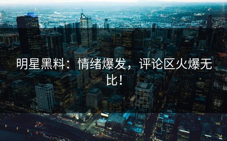 明星黑料：情绪爆发，评论区火爆无比！