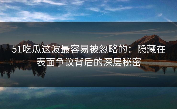 51吃瓜这波最容易被忽略的：隐藏在表面争议背后的深层秘密